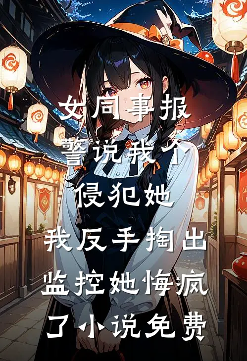 女同事报警说我个侵犯她，我反手掏出监控她悔疯了小说免费