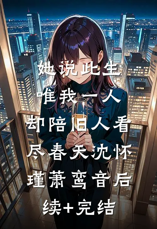 她说此生唯我一人，却陪旧人看尽春天沈怀瑾萧鸾音后续+完结