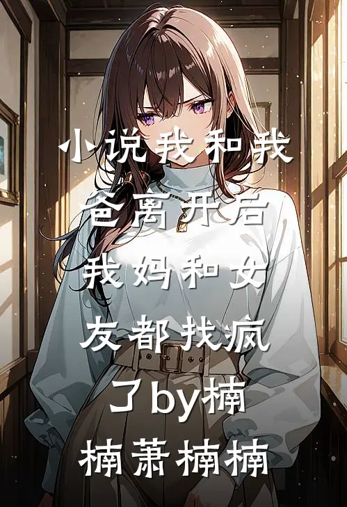 小说我和我爸离开后，我妈和女友都找疯了by楠楠萧楠楠