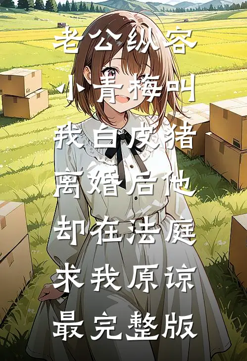 老公纵容小青梅叫我白皮猪，离婚后他却在法庭求我原谅最完整版