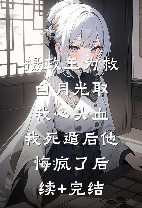 摄政王为救白月光取我心头血，我死遁后他悔疯了后续+完结