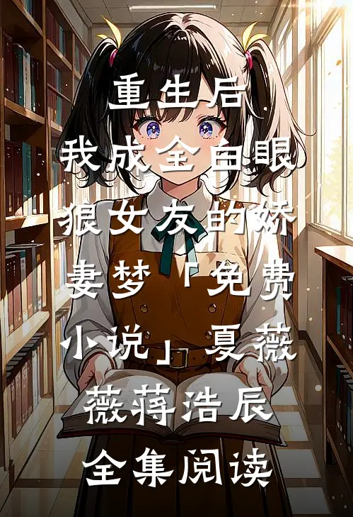 重生后，我成全白眼狼女友的娇妻梦「免费小说」夏薇薇蒋浩辰全集阅读