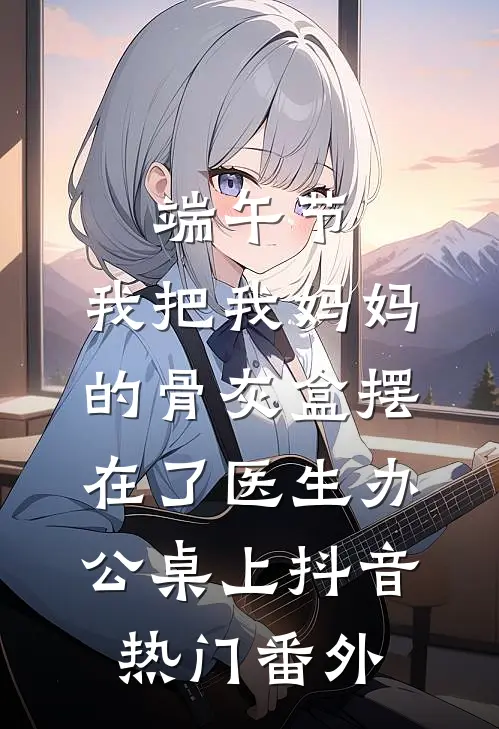 端午节，我把我妈妈的骨灰盒摆在了医生办公桌上抖音热门番外
