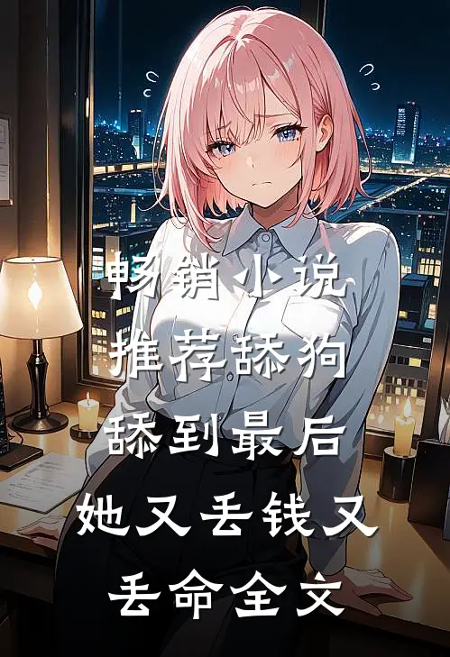 畅销小说推荐舔狗舔到最后，她又丢钱又丢命全文