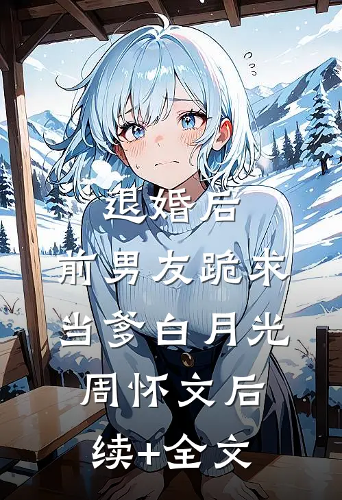 退婚后，前男友跪求当爹白月光周怀文后续+全文