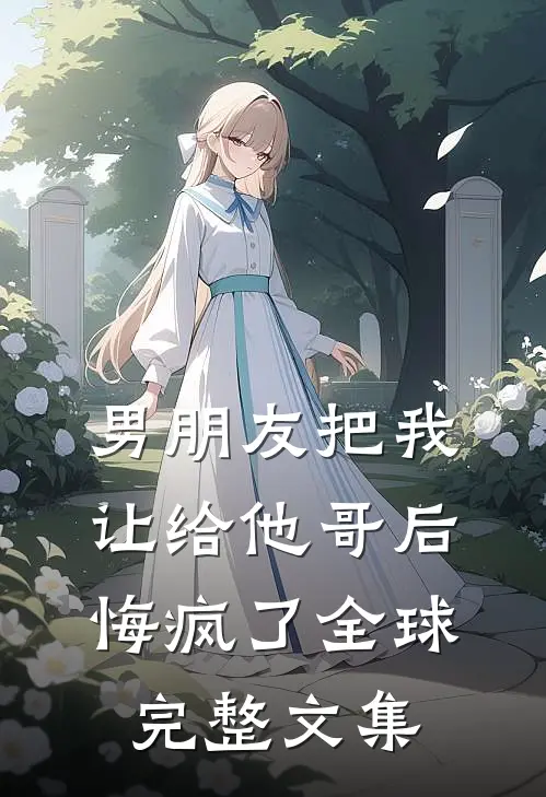 男朋友把我让给他哥后，悔疯了全球完整文集