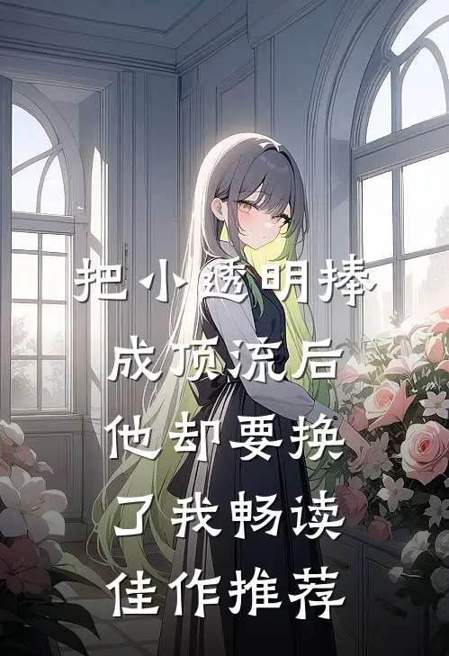 把小透明捧成顶流后，他却要换了我畅读佳作推荐