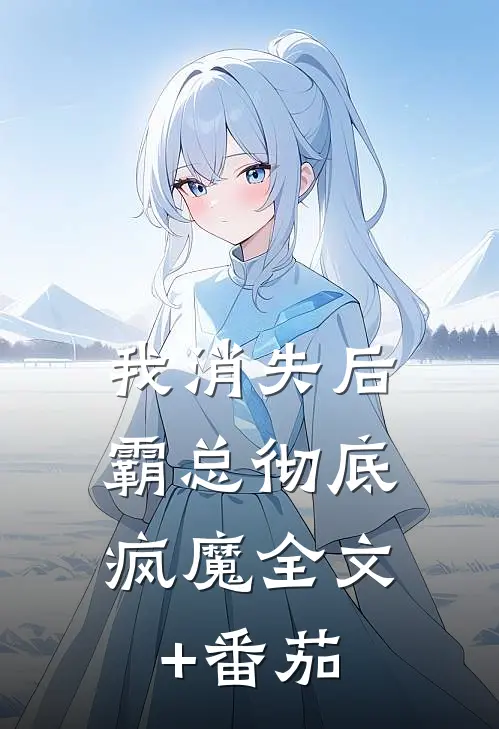 我消失后，霸总彻底疯魔全文+番茄