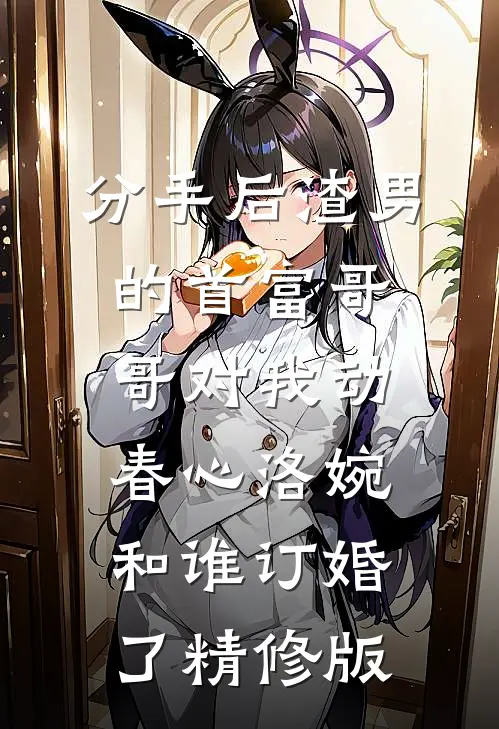分手后渣男的首富哥哥对我动春心洛婉和谁订婚了精修版