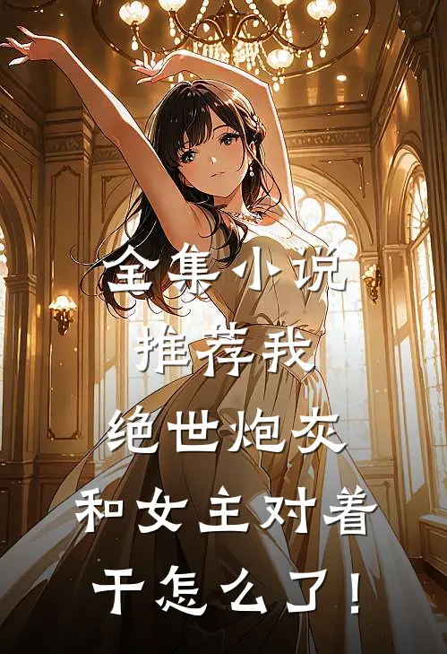 全集小说推荐我，绝世炮灰，和女主对着干怎么了！