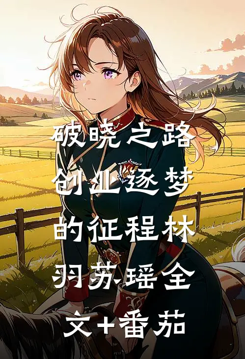 破晓之路：创业逐梦的征程林羽苏瑶全文+番茄
