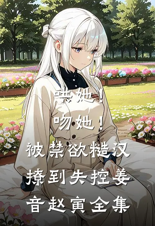 哄她！吻她！被禁欲糙汉撩到失控姜音赵寅 全集
