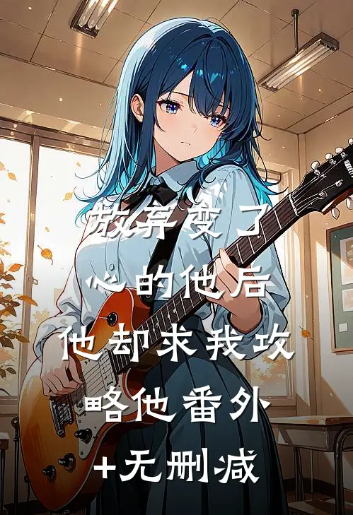 放弃变了心的他后，他却求我攻略他番外+无删减