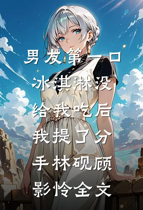 男友第一口冰淇淋没给我吃后，我提了分手林砚顾影怜全文